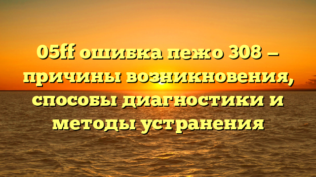 05ff ошибка пежо 308 — причины возникновения, способы диагностики и методы устранения