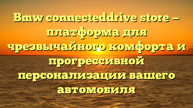 Bmw connecteddrive store — платформа для чрезвычайного комфорта и прогрессивной персонализации вашего автомобиля