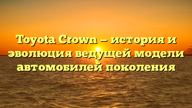 Toyota Crown — история и эволюция ведущей модели автомобилей поколения